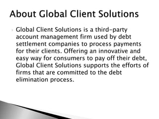  Global Client Solutions is a third-party
account management firm used by debt
settlement companies to process payments
for their clients. Offering an innovative and
easy way for consumers to pay off their debt,
Global Client Solutions supports the efforts of
firms that are committed to the debt
elimination process.