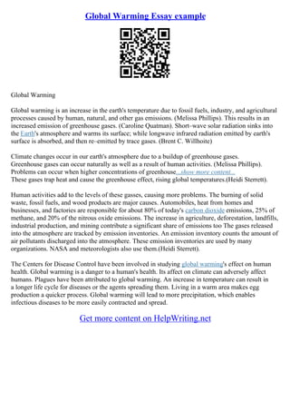 Global Warming Essay example
Global Warming
Global warming is an increase in the earth's temperature due to fossil fuels, industry, and agricultural
processes caused by human, natural, and other gas emissions. (Melissa Phillips). This results in an
increased emission of greenhouse gases. (Caroline Quatman). Short–wave solar radiation sinks into
the Earth's atmosphere and warms its surface; while longwave infrared radiation emitted by earth's
surface is absorbed, and then re–emitted by trace gases. (Brent C. Willhoite)
Climate changes occur in our earth's atmosphere due to a buildup of greenhouse gases.
Greenhouse gases can occur naturally as well as a result of human activities. (Melissa Phillips).
Problems can occur when higher concentrations of greenhouse...show more content...
These gases trap heat and cause the greenhouse effect, rising global temperatures.(Heidi Sterrett).
Human activities add to the levels of these gasses, causing more problems. The burning of solid
waste, fossil fuels, and wood products are major causes. Automobiles, heat from homes and
businesses, and factories are responsible for about 80% of today's carbon dioxide emissions, 25% of
methane, and 20% of the nitrous oxide emissions. The increase in agriculture, deforestation, landfills,
industrial production, and mining contribute a significant share of emissions too The gases released
into the atmosphere are tracked by emission inventories. An emission inventory counts the amount of
air pollutants discharged into the atmosphere. These emission inventories are used by many
organizations. NASA and meteorologists also use them.(Heidi Sterrett).
The Centers for Disease Control have been involved in studying global warming's effect on human
health. Global warming is a danger to a human's health. Its affect on climate can adversely affect
humans. Plagues have been attributed to global warming. An increase in temperature can result in
a longer life cycle for diseases or the agents spreading them. Living in a warm area makes egg
production a quicker process. Global warming will lead to more precipitation, which enables
infectious diseases to be more easily contracted and spread.
Get more content on HelpWriting.net
 