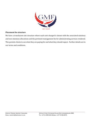 ____________________________________________________________________________________________________________________
CONTACT PERSON: GODFREY FUNGURANI 56 ELOFF STREET EXTENSION VILLAGE DEEP JOHANNESBURG 2001
EMAIL: GODFREY@GMFGROUP.CO.ZA TEL: +27 11 499 0141 MOBILE: +27 73 594 4975
Placement fee structure
We have a translucent rate structure where each cent charged is shown with the associated statutory
and non-statutory allocations and the pertinent management fee for administrating services rendered.
This permits clients to see what they are paying for and what they should expect. Further details are in
our terms and conditions.
 