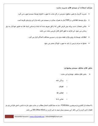 ‫مزایای استفاده از سیستم های مدیریت سایت:‬


                 ‫مديريت كاربران و تعيين سطوح دسترسي در كل سايت به صورت جامع و توسط سيستم صورت مي گيرد.‬                ‫•‬


                ‫براي توسعه اطلعاتي در ‪ CMS‬نياز به تغييرات بنيادي در سيستم نمي باشد و از اين رو بدون هزینه است.‬        ‫•‬


‫تمامي صفحات جديد برپايه پيش فرض هايي كه از قبل تعريف شده اند ايجاد و تم مامي لينمك ه ما بمه ط مور خودك مار ب مه روز‬
     ‫م م‬            ‫م‬    ‫م م‬      ‫م‬       ‫م‬                                                                           ‫•‬

                                               ‫رساني مي شود. اين فرآيند به طور كامل قابل بازرسي مجدد مي باشد.‬


                                ‫اطلعات توسط يك روش واحد طبقه بندي و در دسترس مشاهده كنندگان قرار مي گيرد.‬             ‫•‬


                                                      ‫محتوا به سرعت و پس از تاييد به صورت خودكار منتشر مي شود.‬        ‫•‬




                                                                                    ‫بخش های مختلف سیستم پیشنهادی:‬


                                                                             ‫بخش های مختلف نوشتاری این سایت:‬          ‫•‬


                                                                       ‫زندگی نامه‬     ‫‪o‬‬


                                                                           ‫اهداف‬      ‫‪o‬‬


                                                                        ‫فعالیت ها‬     ‫‪o‬‬


                                                                       ‫تماس با ما‬     ‫‪o‬‬


‫با استفاده از کاملترین و سریعترین ‪ FCKEditor‬دنیا به شما قابلیت انتشار مطالب در سایت بدون نیاز به داشتن دانش طراحی وب و‬

                            ‫فقط با تایپ کردن را می دهد. این سیستم بسیار شبیه به تایپ کردن در ‪ MS Office Word‬می باشد.‬


        ‫2‬   ‫‪VOLGHAN Hosseini | www.VOLGHAN.net | VOLGHAN@Gmail.com‬‬
 