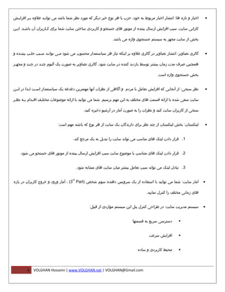 ‫اخبار و تازه ها: انتشار اخبار مربوط به خود، حزب یا هر نوع خبر دیگر که مورد نظر شما باشد می توانمد علوه بمر افزایمش‬
 ‫م‬       ‫م‬        ‫م‬                                                                                                   ‫•‬

‫کارایی سایت، سبب افزایش ارسال بیننده از موتور های جستجو و کاربردی ساختن سایت شما برای ک ماربران آن باش مد. ای من‬
 ‫م‬      ‫م‬              ‫م‬

                                                              ‫بخش از سایت مجهز به سیستم جستجوی واژه می باشد.‬


‫گالری تصاویر: انتشار تصاویر در گالری علوه بر اینکه نیاز هر سیاستمدار محسوب می شود ممی توانمد س مبب جل مب بیننمده و‬
    ‫م‬      ‫م‬      ‫م‬    ‫م‬      ‫م‬                                                                                       ‫•‬

‫همچنین صرف مدت زمان بیشتر توسط بازدید کننده در سایت شود. گالری تصاویر به صورت یک آلبوم چن مد در چن مد و مجه مز‬
 ‫م‬        ‫م‬        ‫م‬

                                                                                         ‫بخش جستجوی واژه است.‬


‫نظر سنجی: از آنجایی که افزایش تعامل با مردم و آگاهی از نظرات آنها مهمترین دغدغه یک سیاستمدار اس مت ل مذا در ای من‬
 ‫م‬         ‫م م‬                                                                                                        ‫•‬

‫سایت سعی شده با ارائه قسمت های مختلف به این مهم برسیم. شما می توانید با ارائه موضوعات مختل مف اق مدام ب مه نظ مر‬
 ‫م‬     ‫م‬      ‫م‬     ‫م‬

                                             ‫سنجی از کاربران سایت کنید و نظرات را به صورت آمار در آرشیو ذخیره کنید.‬


                           ‫لینکستان: بخش لینکستان از چند نظر برای دارندگان یک سایت از هر نوع که باشند مهم است:‬        ‫•‬


                                    ‫1. قرار دادن لینک های مناسب می تواند سایت را تبدیل به یک مرجع کند.‬


    ‫2. قرار دادن لینک های متناسب با موضوع سایت سبب افزایش ارسال بیننده از موتور های جستجو می شود.‬


                                         ‫3. تبادل لینک می تواند سبب تعامل بیشتر میان سایت های مشابه شود.‬

                                    ‫‪rd‬‬
‫آمار سایت: شما می توانید با استفاده از یک سرویس دهنده سوم شخص )‪ ، (3 Part‬آمار ورود و خروج کاربران در بازه‬             ‫•‬

                                                                                   ‫های زمانی مختلف را کنترل نمایید.‬


                                                ‫سیستم مدیریت سایت: در طراحی کنترل پنل این سیستم مواردی از قبیل:‬       ‫•‬


                                                                          ‫دسترسی سریع به قسمتها‬       ‫‪‬‬


                                                                                    ‫افزایش سرعت‬       ‫‪‬‬


                                                                             ‫محیط کاربردی و ساده‬      ‫‪‬‬




        ‫3‬   ‫‪VOLGHAN Hosseini | www.VOLGHAN.net | VOLGHAN@Gmail.com‬‬
 