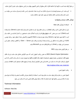 ‫در نظر گرفته شده است به گونه ای که همه افراد با هر سطح از دانش کامپیوتر بتوانند به راحتی محتوای سایت خود را کنترل نمایند.‬


‫آرم سایت: این سیستم )وبسایت( به مدیران امکان ثبت آرم به تعداد نامحمدود را ممی دهمد و ممدیران سمایت ممی تواننمد بمر‬
 ‫م م‬         ‫م‬     ‫م‬       ‫م‬     ‫م‬    ‫م‬        ‫م‬                                                                     ‫•‬

                                             ‫حسب ایام سال و مناسبت های مختلف آرم مورد نظر خود را فعال سازند.‬


                                                                                        ‫ویژگی های سیستم پیشنهادی:‬


                                                                                      ‫استفاده از ویژگی های ‪:Ajax‬‬     ‫•‬


‫یکی از دلیل اصلی تاخیر دریافت اطلعات در سایت های پویا، نیاز به تعاممل دائم میمان ارائه دهنمده )‪ (Server‬و اسمتفاده‬
     ‫م‬                ‫م‬            ‫م‬         ‫م‬

‫کننده )‪ (Client‬است بدین معنی که به عنوان مثال هر بار بازدید کنندگان سایت جستجویی در اخبمار انجمام ممی دهنمد نیماز‬
  ‫م م‬        ‫م‬    ‫م‬      ‫م‬

‫است تا کلمه مورد نظر آنها به ‪ Server‬ارسال شود و نتیجه به ‪) Client‬کامپیوتر و اکسپلرر شما ) منتقل شود. برنامه نویسی‬

‫‪ AJAX‬این تعامل را به حداقل می رساند و تعداد ارسال و دریافت میان ‪ Client – Server‬را کاهش میده مد. نظی مر ایمن‬
 ‫م م‬          ‫م‬

                                            ‫سیستم را می توانید در ‪ Gmail‬یا نرم افزارهای تحت وب ‪ Microsoft‬بیابید.‬


                                                                                  ‫در نظر گرفتن تمام جزئیات ‪:SEO‬‬      ‫•‬


‫‪ (SEO (Search Engine Optimization‬به معنی رعایت اصولی است که سبب افزایش تعامل میان سایت و ربات های‬

‫موتور های جستجو می شود و موتور جستجو )به عنوان مثال گوگل و یاهو( رتبه بهتری نسبت به سایر سایت ه مایی ک مه ای من‬
 ‫م م‬          ‫م‬

‫اصول را رعایت نکرده اند به سایت می دهد و این یعنی افزایش ارسال بیننده ار موتور های جستجو. کسب اطلعات بیسممتر‬

                                                                           ‫‪http://volghan.ir/free_seo_tools.htm‬‬


                                                                                               ‫رعایت اصول ایمنی:‬     ‫•‬


‫اصول ایمنی در تمام مراحل تولید سایت مد نظر بوده است. استفاده از فضای میزبانی )هاست( معتبر و حرفه ای، ویرایممش‬

                 ‫مجدد کد ها و بررسی مداوم آنها، عدم انتشار کد ها از جمله روش های امنیتی است که رعایت می شود.‬


‫:‪Technical Information‬‬


‫‪Software: Web Site‬‬


        ‫4‬   ‫‪VOLGHAN Hosseini | www.VOLGHAN.net | VOLGHAN@Gmail.com‬‬
 
