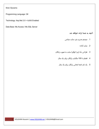 ‫‪Kind: Dynamic‬‬


‫#‪Programming Language: C‬‬


‫‪Technology: Asp.Net 2.0 + AJAX Enabled‬‬


‫‪Data Base: Ms Access / Ms SQL Server‬‬


                                                                          ‫: آنچه به شما ارائه خواهد شد‬


                                                                    ‫1. سیستم مدیریت وب سایت سیاسی‬


                                                                                       ‫2. سایت آماده‬


                                                        ‫3. طراحی یک آرم ) لوگو ( سایت به صورت رایگان‬


                                                           ‫4. فضای تا 001 مگابایت رایگان برای یک سال‬


                                                            ‫5. یک نام دامنه انتخابی رایگان برای یک سال‬




       ‫5‬   ‫‪VOLGHAN Hosseini | www.VOLGHAN.net | VOLGHAN@Gmail.com‬‬
 