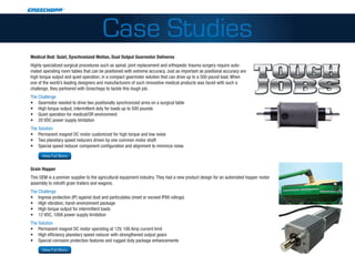 Case Studies
 Medical Bed: Quiet, Synchronized Motion, Dual Output Gearmotor Deliveres
 Highly specialized surgical procedures such as spinal, joint replacement and orthopedic trauma surgery require auto-
 mated operating room tables that can be positioned with extreme accuracy. Just as important as positional accuracy are
 high torque output and quiet operation, in a compact gearmotor solution that can drive up to a 500 pound load. When
 one of the world’s leading designers and manufacturers of such innovative medical products was faced with such a
 challenge, they partnered with Groschopp to tackle this tough job.
 The Challenge
 •	 Gearmotor needed to drive two positionally synchronized arms on a surgical table
 •	 High torque output, intermittent duty for loads up to 500 pounds
 •	 Quiet operation for medical/OR environment
 •	 20 VDC power supply limitation
 The Solution
 •	 Permanent magnet DC motor customized for high torque and low noise
 •	 Two planetary speed reducers driven by one common motor shaft
 •	 Special speed reducer component configuration and alignment to minimize noise
 http://www.groschopp.com/category/applications/medical-equipment/?a=740
         View Full Story


 Grain Hopper
 This OEM is a premier supplier to the agricultural equipment industry. They had a new product design for an automated hopper motor
 assembly to retrofit grain trailers and wagons.
 The Challenge
 •	 Ingress protection (IP) against dust and particulates (meet or exceed IP66 ratings)
 •	 HIgh vibration, harsh environment package
 •	 HIgh torque output for intermittent loads
 •	 12 VDC, 100A power supply limitation
 The Solution
 •	 Permanent magnet DC motor operating at 12V, 100 Amp current limit
 •	 HIgh efficiency planetary speed reducer with strengthened output gears
 •	 Special corrosion protection features and rugged duty package enhancements
http://www.groschopp.com/category/applications/agriculture/?a=750
         View Full Story
 