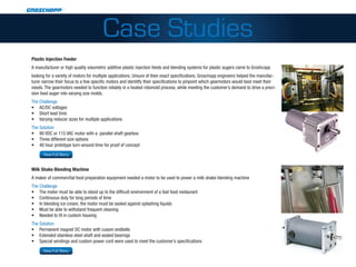 Case Studies
 Plastic Injection Feeder
 A manufacturer or high quality volumetric additive plastic injection feeds and blending systems for plastic augers came to Groshcopp
 looking for a variety of motors for multiple applications. Unsure of their exact specifications, Groschopp engineers helped the manufac-
 turer narrow their focus to a few specific motors and identitfy their specifications to pinpoint which gearmotors would best meet their
 needs. The gearmotors needed to function reliably in a heated rotomold process, while meeting the customer’s demand to drive a preci-
 sion feed auger into varying size molds.
 The Challenge
 •	 AC/DC voltages
 •	 Short lead time
 •	 Varying reducer sizes for multiple applications
 The Solution
 •	 90 VDC or 115 VAC motor with a parallel shaft gearbox
 •	 Three different size options
 •	 48 hour prototype turn-around time for proof of concept
http://www.groschopp.com/category/applications/packaging/?a=2704
          View Full Story


 Milk Shake Blending Machine
 A maker of commercfial food preparation equipment needed a motor to be used to power a milk shake blending machine
 The Challenge
 •	 The motor must be able to stand up to the difficult environment of a fast food restaurant
 •	 Continuous duty for long periods of time
 •	 In blending ice cream, the motor must be sealed against splashing liquids
 •	 Must be able to withstand frequent cleaning
 •	 Needed to fit in custom housing
 The Solution
 •	 Permanent magnet DC motor with cusom endbells
 •	 Extended stainless steel shaft and sealed bearings
 •	 Special windings and custom power cord were used to meet the customer’s specifications
http://www.groschopp.com/category/applications/commercial-food-and-beverage/?a=539
          View Full Story
 
