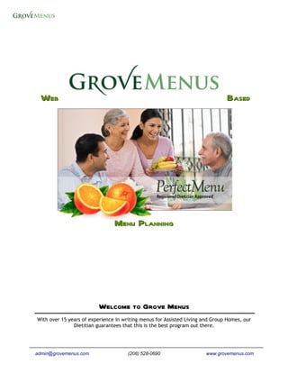 WEB                                                                           BASED




                                MENU PLANNING




                         Welcome to Grove Menus
With over 15 years of experience in writing menus for Assisted Living and Group Homes, our
               Dietitian guarantees that this is the best program out there.




admin@grovemenus.com                  (208) 528-0690                   www.grovemenus.com
 