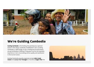 Guiding Cambodia is the leading, fast growing tour operator
based in Siem Reap, Cambodia. Established in 2017, Guiding
Cambodia is 100% locally run by a small group of enthusiastic
young Cambodians fulfilling of long-years tourism & hospitality
experience in term of providing service quality and satisfaction
in the tourism sector.
Guiding Cambodia expertly organizes private tailor-made
We're Guiding Cambodia
Classic and Luxury Tour Packages to marvelous Angkor Wat “the
 