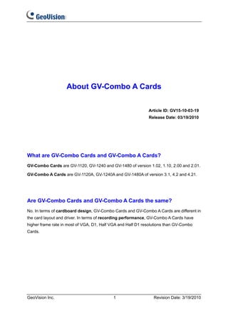 About GV-Combo A Cards

                                                             Article ID: GV15-10-03-19
                                                             Release Date: 03/19/2010




What are GV-Combo Cards and GV-Combo A Cards?
GV-Combo Cards are GV-1120, GV-1240 and GV-1480 of version 1.02, 1.10, 2.00 and 2.01.

GV-Combo A Cards are GV-1120A, GV-1240A and GV-1480A of version 3.1, 4.2 and 4.21.




Are GV-Combo Cards and GV-Combo A Cards the same?
No. In terms of cardboard design, GV-Combo Cards and GV-Combo A Cards are different in
the card layout and driver. In terms of recording performance, GV-Combo A Cards have
higher frame rate in most of VGA, D1, Half VGA and Half D1 resolutions than GV-Combo
Cards.




GeoVision Inc.                             1                    Revision Date: 3/19/2010
 