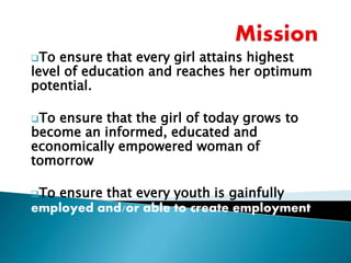 To ensure that every girl attains highest
level of education and reaches her optimum
potential.
To ensure that the girl of today grows to
become an informed, educated and
economically empowered woman of
tomorrow
To ensure that every youth is gainfully
employed and/or able to create employment
 