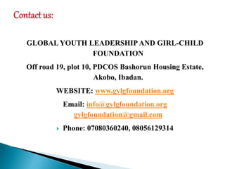 GLOBAL YOUTH LEADERSHIP AND GIRL-CHILD
FOUNDATION
Off road 19, plot 10, PDCOS Bashorun Housing Estate,
Akobo, Ibadan.
WEBSITE: www.gylgfoundation.org
Email: info@gylgfoundation.org
gylgfoundation@gmail.com
 Phone: 07080360240, 08056129314
 