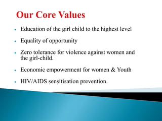  Education of the girl child to the highest level
 Equality of opportunity
 Zero tolerance for violence against women and
the girl-child.
 Economic empowerment for women & Youth
 HIV/AIDS sensitisation prevention.
 