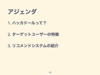 アジェンダ 
1. ハッカドールって？ 
2. ターゲットユーザーの特徴 
3. リコメンドシステムの紹介 
10 
 