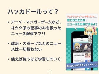 ハッカドールって？ 
• アニメ・マンガ・ゲームなど、 
オタク系の記事のみを扱った 
ニュース配信アプリ 
• 政治・スポーツなどのニュー 
スは一切扱わない 
• 使えば使うほど学習していく 
12 
 
