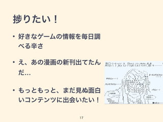 捗りたい！ 
• 好きなゲームの情報を毎日調 
べる辛さ 
• え、あの漫画の新刊出てたん 
だ… 
• もっともっと、まだ見ぬ面白 
いコンテンツに出会いたい！ 
17 
 