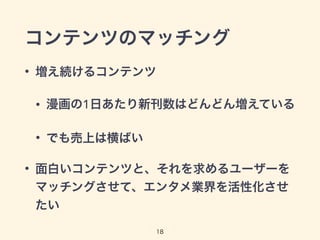 コンテンツのマッチング 
• 増え続けるコンテンツ 
• 漫画の1日あたり新刊数はどんどん増えている 
• でも売上は横ばい 
• 面白いコンテンツと、それを求めるユーザーを 
マッチングさせて、エンタメ業界を活性化させ 
たい 
18 
 