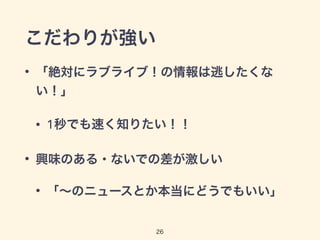 こだわりが強い 
• 「絶対にラブライブ！の情報は逃したくな 
い！」 
• 1秒でも速く知りたい！！ 
• 興味のある・ないでの差が激しい 
• 「～のニュースとか本当にどうでもいい」 
26 
 