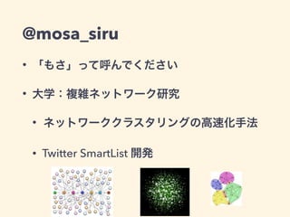 @mosa_siru 
• 「もさ」って呼んでください 
• 大学：複雑ネットワーク研究 
• ネットワーククラスタリングの高速化手法 
• Twitter SmartList 開発 
3 
 