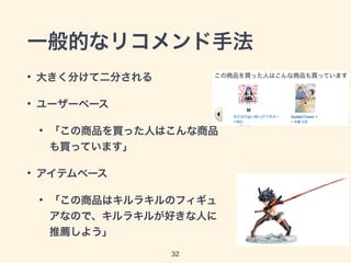 一般的なリコメンド手法 
• 大きく分けて二分される 
• ユーザーベース 
• 「この商品を買った人はこんな商品 
32 
も買っています」 
• アイテムベース 
• 「この商品はキルラキルのフィギュ 
アなので、キルラキルが好きな人に 
推薦しよう」 
 