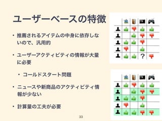 ユーザーベースの特徴 
• 推薦されるアイテムの中身に依存しな 
いので、汎用的 
• ユーザーアクティビティの情報が大量 
に必要 
• コールドスタート問題 
• ニュースや新商品のアクティビティ情 
報が少ない 
• 計算量の工夫が必要 
33 
 