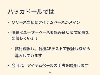 ハッカドールでは 
• リリース当初はアイテムベースがメイン 
• 現在はユーザーベースも組み合わせて記事を 
配信しています 
• 試行錯誤し、各種ABテストで検証しながら 
35 
導入しています 
• 今回は、アイテムベースの手法を紹介します 
 
