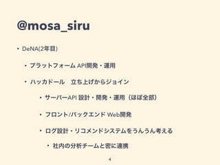 @mosa_siru 
• DeNA(2年目) 
• プラットフォーム API開発・運用 
• ハッカドール　立ち上げからジョイン 
• サーバーAPI 設計・開発・運用（ほぼ全部） 
• フロント/バックエンド Web開発 
• ログ設計・リコメンドシステムをうんうん考える 
• 社内の分析チームと密に連携 
4 
 