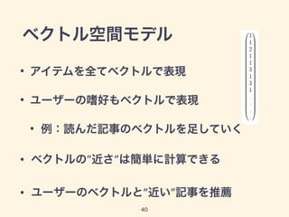 ベクトル空間モデル 
• アイテムを全てベクトルで表現 
• ユーザーの嗜好もベクトルで表現 
• 例：読んだ記事のベクトルを足していく 
• ベクトルの”近さ”は簡単に計算できる 
• ユーザーのベクトルと”近い”記事を推薦 
40 
 