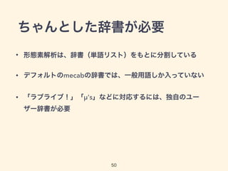 ちゃんとした辞書が必要 
• 形態素解析は、辞書（単語リスト）をもとに分割している 
• デフォルトのmecabの辞書では、一般用語しか入っていない 
• 「ラブライブ！」「μ's」などに対応するには、独自のユー 
ザー辞書が必要 
50 
 