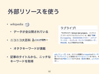 外部リソースを使う 
• wikipedia 
• データが全公開されている 
52 
• ニコニコ大百科 
• オタクキーワードが満載 
• 記事のタイトルから、ニッチな 
キーワードを取得 
 