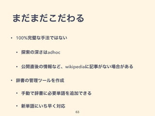 まだまだこだわる 
63 
• 100%完璧な手法ではない 
• 探索の深さはadhoc 
• 公開直後の情報など、wikipediaに記事がない場合がある 
• 辞書の管理ツールを作成 
• 手動で辞書に必要単語を追加できる 
• 新単語にいち早く対応 
 
