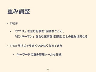 重み調整 
73 
• TFIDF 
• 「アニメ」を含む記事を1回読むことと、 
「ボンバーマン」を含む記事を1回読むことの重みは異なる 
• TFIDFだけじゃうまくいかなくなってきた 
• キーワードの重み管理ツールも作成 
 