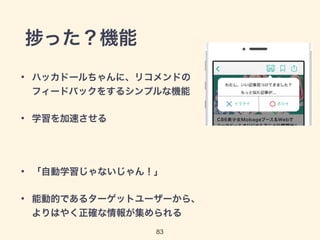 捗った？機能 
• ハッカドールちゃんに、リコメンドの 
フィードバックをするシンプルな機能 
83 
• 学習を加速させる 
! 
• 「自動学習じゃないじゃん！」 
• 能動的であるターゲットユーザーから、 
よりはやく正確な情報が集められる 
 