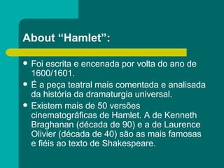 About “Hamlet”: Foi escrita e encenada por volta do ano de 1600/1601. É a peça teatral mais comentada e analisada da história da dramaturgia universal. Existem mais de 50 versões cinematográficas de Hamlet. A de Kenneth Braghanan (década de 90) e a de Laurence Olivier (década de 40) são as mais famosas e fiéis ao texto de Shakespeare. 