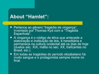 About “Hamlet”: Pertence ao gênero “tragédia de vingança”, inventado por Thomas Kyd com a “Tragédia Espanhola”. A vingança é o código de ética que antecede a elaboração e instituição de leis, é hereditária e permanece na cultura ocidental até os dias de hoje (duelos séc. XIX, máfia no séc. XX, traficantes no Brasil, etc.). Em todas as tragédias do período elizabetano há muito sangue e o protagonista sempre morre no final. 