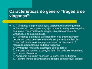 Características do gênero “tragédia de vingança”: 1. A vingança é a principal ação da peça; é preciso que ela inclua a)o ato que a provoca, b) o momento em que o vingador assume o compromisso de vingar, c) o planejamento da vingança, e d) sua execução. 2. A vingança é a causa da catástrofe; não pode aparecer depois do ponto de crise; e tem de ser parte da catástrofe. 3. Normalmente, mas em alguns casos não acontece, é mostrado um fantasma pedindo vingança; 4. O vingador hesita na execução de sua tarefa; 5. Há certa demora na execução (ela não pode ser repentina, tem de ser planejada; 6. Aparecem na trama casos de loucura, real ou fingida; 7. A contra-intriga do antagonista recebe considerável ênfase. 