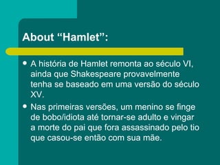 About “Hamlet”: A história de Hamlet remonta ao século VI, ainda que Shakespeare provavelmente tenha se baseado em uma versão do século XV. Nas primeiras versões, um menino se finge de bobo/idiota até tornar-se adulto e vingar  a morte do pai que fora assassinado pelo tio que casou-se então com sua mãe. 