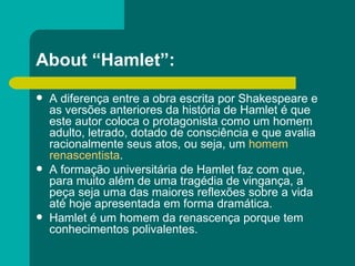 About “Hamlet”: A diferença entre a obra escrita por Shakespeare e as versões anteriores da história de Hamlet é que este autor coloca o protagonista como um homem adulto, letrado, dotado de consciência e que avalia racionalmente seus atos, ou seja, um  homem renascentista . A formação universitária de Hamlet faz com que, para muito além de uma tragédia de vingança, a peça seja uma das maiores reflexões sobre a vida até hoje apresentada em forma dramática. Hamlet é um homem da renascença porque tem conhecimentos polivalentes.  