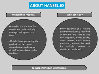 ABOUT HANSEL.IO
•Hansel.io is a platform for
developers to dynamically
manage their apps at run
time.
•Mobile developers using the
product can fix crashes,
screen freezes and any sort
of performance issues, all at
run time
Every attribute of a feature
can be continuously modified
at runtime and sent to any
user segment, in one stroke,
across devices, and its impact
measured, without the need
for multiple releases or
developer bottlenecks.
 