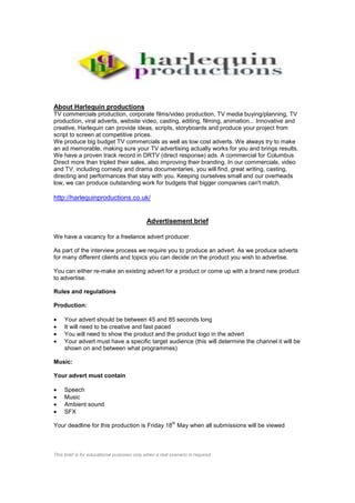 About Harlequin productions
TV commercials production, corporate films/video production, TV media buying/planning, TV
production, viral adverts, website video, casting, editing, filming, animation... Innovative and
creative, Harlequin can provide ideas, scripts, storyboards and produce your project from
script to screen at competitive prices.
We produce big budget TV commercials as well as low cost adverts. We always try to make
an ad memorable, making sure your TV advertising actually works for you and brings results.
We have a proven track record in DRTV (direct response) ads. A commercial for Columbus
Direct more than tripled their sales, also improving their branding. In our commercials, video
and TV, including comedy and drama documentaries, you will find, great writing, casting,
directing and performances that stay with you. Keeping ourselves small and our overheads
low, we can produce outstanding work for budgets that bigger companies can't match.

http://harlequinproductions.co.uk/


                                             Advertisement brief

We have a vacancy for a freelance advert producer

As part of the interview process we require you to produce an advert. As we produce adverts
for many different clients and topics you can decide on the product you wish to advertise.

You can either re-make an existing advert for a product or come up with a brand new product
to advertise.

Rules and regulations

Production:

     Your advert should be between 45 and 85 seconds long
     It will need to be creative and fast paced
     You will need to show the product and the product logo in the advert
     Your advert must have a specific target audience (this will determine the channel it will be
     shown on and between what programmes)

Music:

Your advert must contain

     Speech
     Music
     Ambient sound
     SFX
                                                         th
Your deadline for this production is Friday 18 May when all submissions will be viewed



This brief is for educational purposes only when a real scenario is required
 