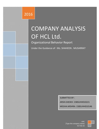 COMPANY ANALYSIS
OF HCL Ltd.
Organizational Behavior Report
Under the Guidance of : Ms. SHAHEEN . MUSARRAT
2016
user
[Type the company name]
01-Feb-16
SUBMITTED BY :
ARSHI.SHEIKH: 15BSUHH010221
MEGHA.MISHRA: 15BSUHH010146
 