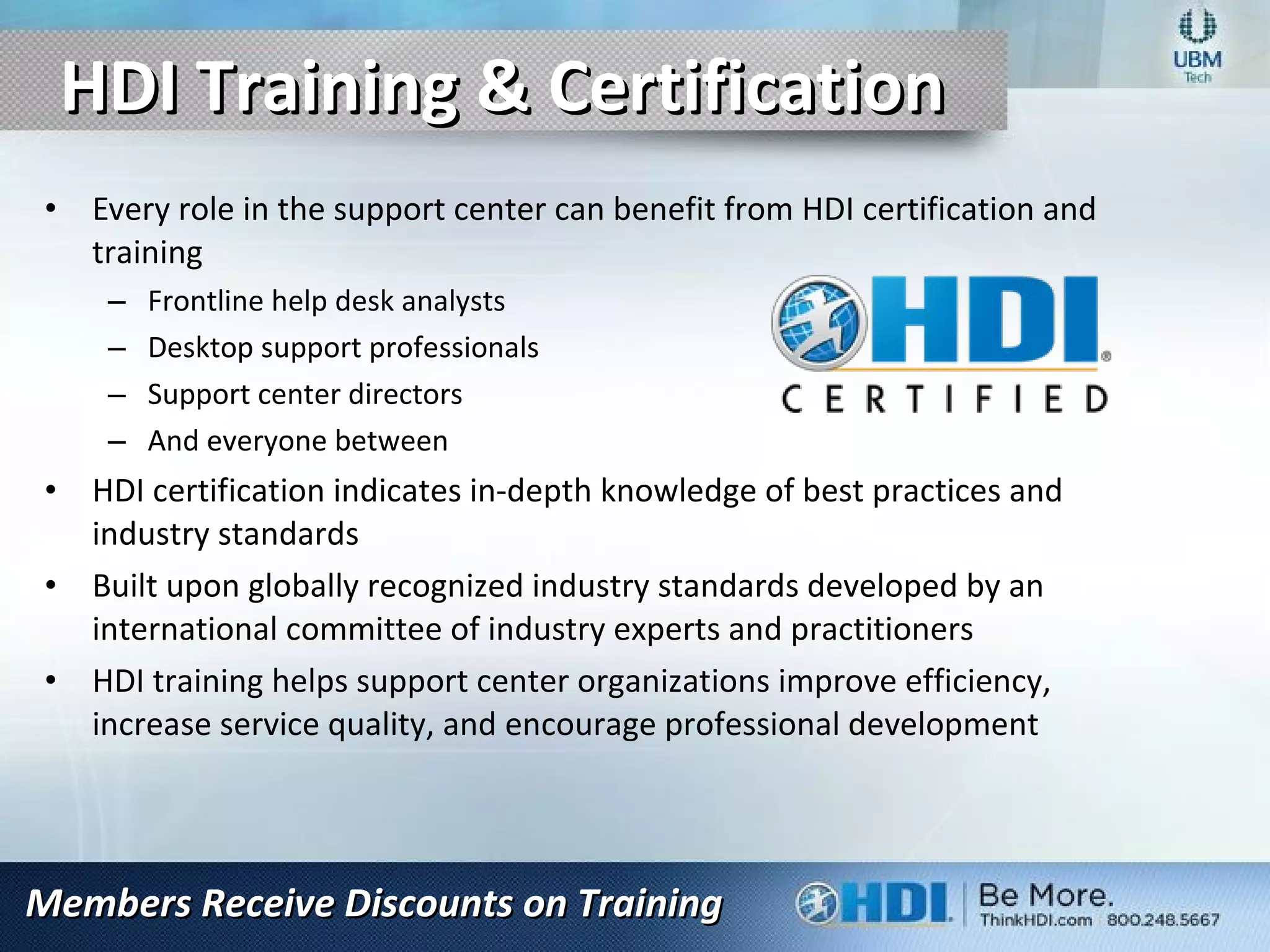 HDI Training & CertificationHDI Training & Certification
• Every role in the support center can benefit from HDI certification and
training
– Frontline help desk analysts
– Desktop support professionals
– Support center directors
– And everyone between
• HDI certification indicates in-depth knowledge of best practices and
industry standards
• Built upon globally recognized industry standards developed by an
international committee of industry experts and practitioners
• HDI training helps support center organizations improve efficiency,
increase service quality, and encourage professional development
Members Receive Discounts on TrainingMembers Receive Discounts on Training
 