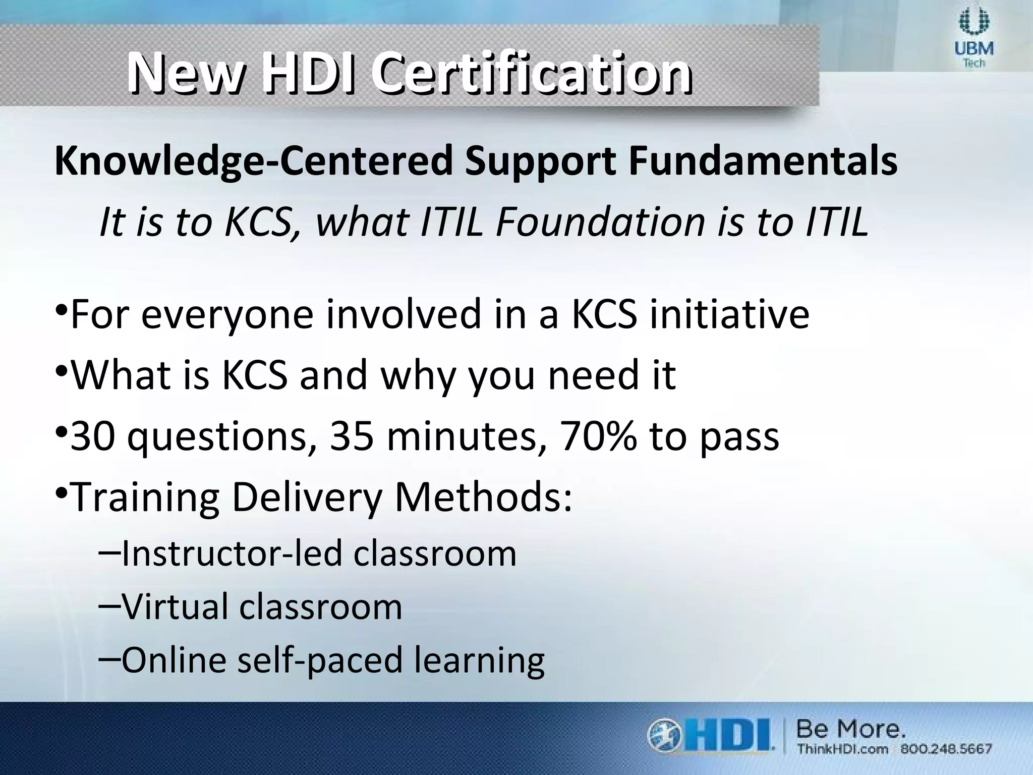 New HDI CertificationNew HDI Certification
Knowledge-Centered Support Fundamentals
It is to KCS, what ITIL Foundation is to ITIL
•For everyone involved in a KCS initiative
•What is KCS and why you need it
•30 questions, 35 minutes, 70% to pass
•Training Delivery Methods:
–Instructor-led classroom
–Virtual classroom
–Online self-paced learning
 