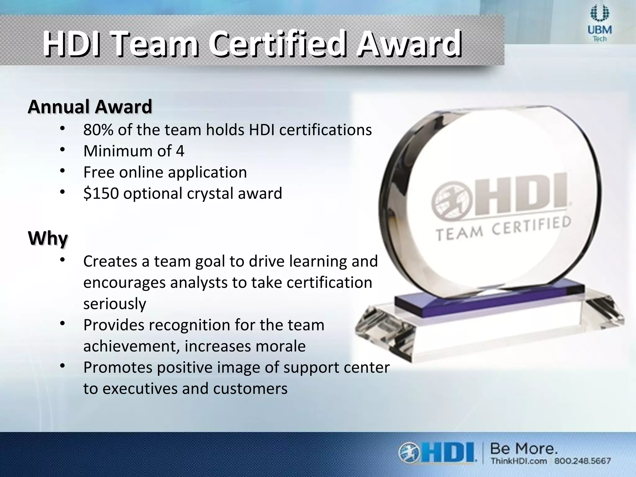 HDI Team Certified AwardHDI Team Certified Award
Annual AwardAnnual Award
• 80% of the team holds HDI certifications
• Minimum of 4
• Free online application
• $150 optional crystal award
WhyWhy
• Creates a team goal to drive learning and
encourages analysts to take certification
seriously
• Provides recognition for the team
achievement, increases morale
• Promotes positive image of support center
to executives and customers
 