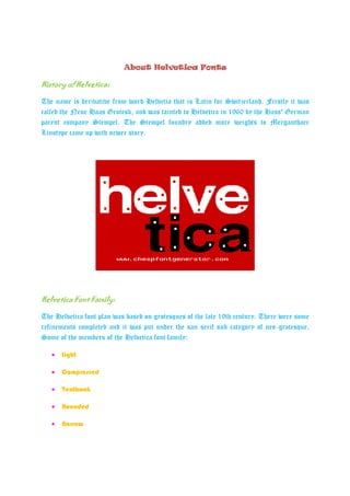 About Helvetica Fonts

History of Helvetica:

The name is derivative from word Helvetia that is Latin for Switzerland. Firstly it was
called the Neue Haas Grotesk, and was tainted to Helvetica in 1960 by the Hass' German
parent company Stempel. The Stempel foundry added more weights to Merganthaer
Linotype came up with newer story.




Helvetica
Helvetica Font Family:

The Helvetica font plan was based on grotesques of the late 19th century. There were some
refinements completed and it was put under the san serif sub-category of neo-grotesque.
Some of the members of the Helvetica font family:

   •   Light

   •   Compressed

   •   Textbook

   •   Rounded

   •   Narrow
 