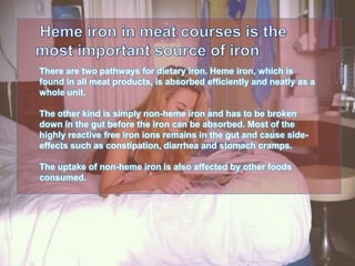 There are two pathways for dietary iron. Heme iron, which is
found in all meat products, is absorbed efficiently and neatly as a
whole unit.
The other kind is simply non-heme iron and has to be broken
down in the gut before the iron can be absorbed. Most of the
highly reactive free iron ions remains in the gut and cause side-
effects such as constipation, diarrhea and stomach cramps.
The uptake of non-heme iron is also affected by other foods
consumed.