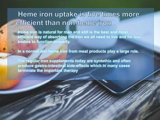 Heme iron is natural for man and still is the best and most
efficient way of absorbing the iron we all need to live and for our
bodies to function properly.
In a normal diet heme iron from meat products play a large role.
The regular iron supplements today are syntethic and often
produce gastro-intestinal side-effects which in many cases
terminate the important therapy