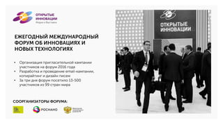 ЕЖЕГОДНЫЙ МЕЖДУНАРОДНЫЙ
ФОРУМ ОБ ИННОВАЦИЯХ И
НОВЫХ ТЕХНОЛОГИЯХ
• Организация пригласительной кампании
участников на форум 2016 года
• Разработка и проведение email-кампании,
копирайтинг и дизайн писем
• За три дня форум посетило 13-500
участников из 99 стран мира
СООРГАНИЗАТОРЫ ФОРУМА:
 