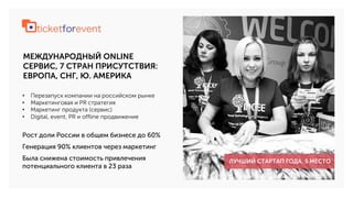 МЕЖДУНАРОДНЫЙ ONLINE
СЕРВИС, 7 СТРАН ПРИСУТСТВИЯ:
ЕВРОПА, СНГ, Ю. АМЕРИКА
• Перезапуск компании на российском рынке
• Маркетинговая и PR стратегия
• Маркетинг продукта (сервис)
• Digital, event, PR и offline продвижение
ЛУЧШИЙ СТАРТАП ГОДА. 5 МЕСТО
Рост доли России в общем бизнесе до 60%
Генерация 90% клиентов через маркетинг
Была снижена стоимость привлечения
потенциального клиента в 23 раза
 