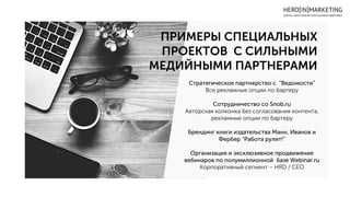 ПРИМЕРЫ СПЕЦИАЛЬНЫХ
ПРОЕКТОВ С СИЛЬНЫМИ
МЕДИЙНЫМИ ПАРТНЕРАМИ
Стратегическое партнерство с “Ведомости”
Все рекламные опции по бартеру
Сотрудничество со Snob.ru
Авторская колконка без согласования контента,
рекламные опции по бартеру
Брендинг книги издательства Манн, Иванов и
Фербер ”Работа рулит!”
Организация и эксклюзивное продвижение
вебинаров по полумиллионной базе Webinar.ru
Корпоративный сегмент – HRD / CEO
 