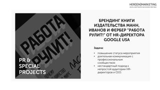 БРЕНДИНГ КНИГИ
ИЗДАТЕЛЬСТВА МАНН,
ИВАНОВ И ФЕРБЕР ”РАБОТА
РУЛИТ!” ОТ HR-ДИРЕКТОРА
GOOGLE USA
PR &
SPECIAL
PROJECTS
Задача:
• повышение статуса мероприятия
• длительная коммуникация с
профессиональным
сообществом
• нестандартный подход к
непростой аудитории HR-
директоров и CEO.
 