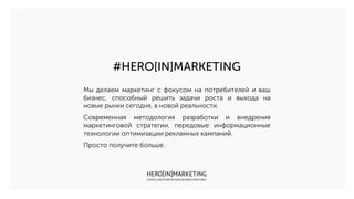 #HERO[IN]MARKETING
Мы делаем маркетинг с фокусом на потребителей и ваш
бизнес, способный решить задачи роста и выхода на
новые рынки сегодня, в новой реальности.
Современная методология разработки и внедрения
маркетинговой стратегии, передовые информационные
технологии оптимизации рекламных кампаний.
Просто получите больше.
 